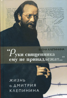 «Руки священника ему не принадлежат…» Жизнь отца Дмитрия Клепинина (Елена Клепинина)